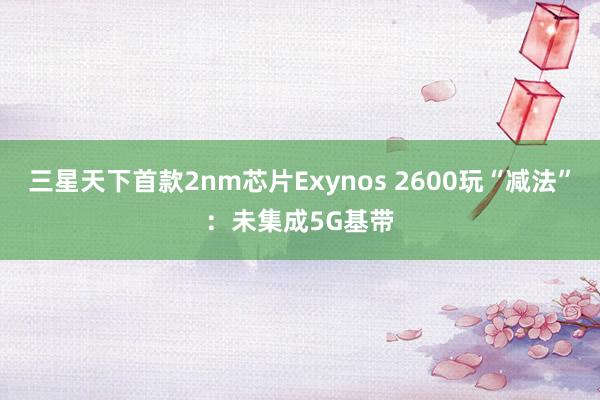 三星天下首款2nm芯片Exynos 2600玩“减法”:未集成5G基带